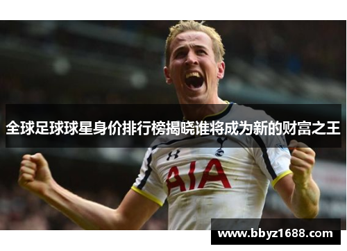 全球足球球星身价排行榜揭晓谁将成为新的财富之王