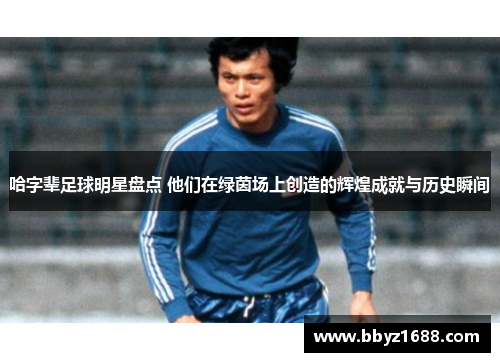 哈字辈足球明星盘点 他们在绿茵场上创造的辉煌成就与历史瞬间