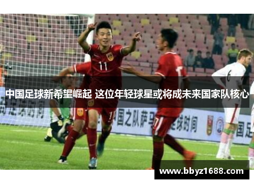 中国足球新希望崛起 这位年轻球星或将成未来国家队核心