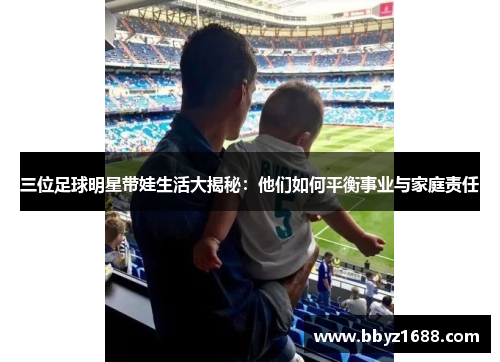 三位足球明星带娃生活大揭秘：他们如何平衡事业与家庭责任