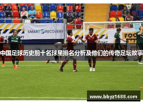 中国足球历史前十名球星排名分析及他们的传奇足坛故事